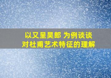 以又呈吴郎 为例谈谈对杜甫艺术特征的理解